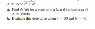 A = TrVP + h°.
a. Find dr/dh for a cone with a lateral surface area of
A = 15007.
b. Evaluate this derivative when r = 30 andh = 40.
