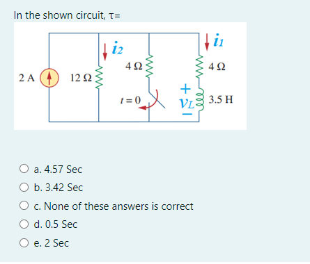 In the shown circuit, T=
in
i2
4 ;
2 A
12 2
t = 0
3.5 H
a. 4.57 Sec
O b. 3.42 Sec
O c. None of these answers is correct
d. 0.5 Sec
O e. 2 Sec
ww
