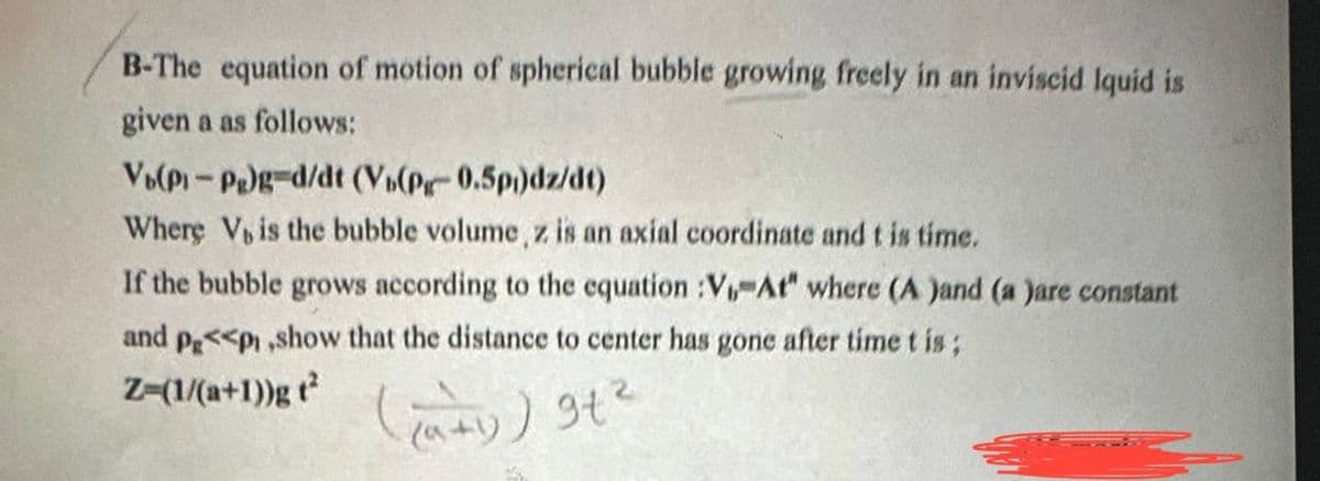B-The equation of motion of spherical bubble growing freely in an inviscid Iquid is
given a as follows:
Vo(P₁-Pg)g-d/dt (Vb(Pg-0.5p)dz/dt)
Where V, is the bubble volume, z is an axial coordinate and t is time.
If the bubble grows according to the equation :V₁, At" where (A )and (a )are constant
and p<<p ,show that the distance to center has gone after time t is;
Z-(1/(a+1))gt²
(²+1) ) 9t²