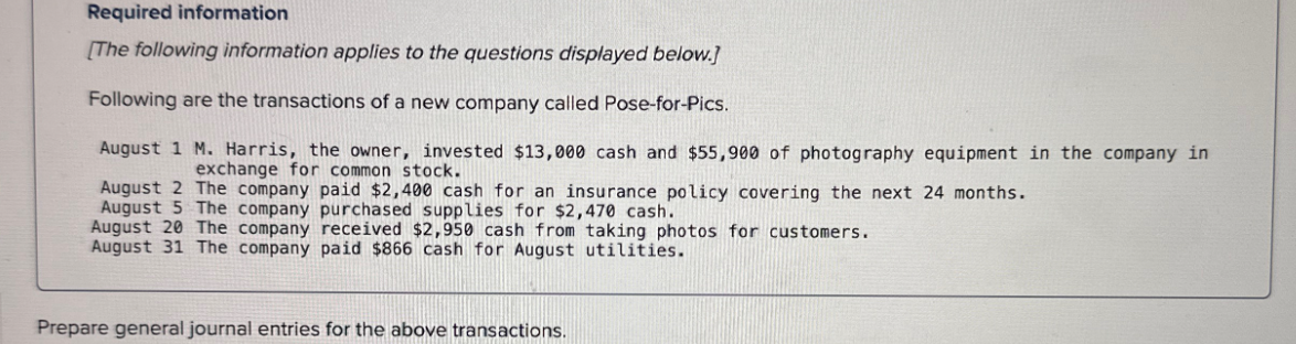Required information
[The following information applies to the questions displayed below.]
Following are the transactions of a new company called Pose-for-Pics.
August 1 M. Harris, the owner, invested $13,000 cash and $55,900 of photography equipment in the company in
exchange for common stock.
August 2 The company paid $2,400 cash for an insurance policy covering the next 24 months.
August 5 The company purchased supplies for $2,470 cash.
August 20 The company received $2,950 cash from taking photos for customers.
August 31 The company paid $866 cash for August utilities.
Prepare general journal entries for the above transactions.