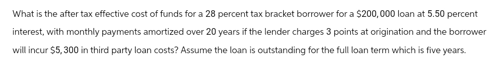 What is the after tax effective cost of funds for a 28 percent tax bracket borrower for a $200,000 loan at 5.50 percent
interest, with monthly payments amortized over 20 years if the lender charges 3 points at origination and the borrower
will incur $5,300 in third party loan costs? Assume the loan is outstanding for the full loan term which is five years.
