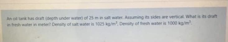 An oil tank has draft (depth under water) of 25 m in salt water. Assuming its sides are vertical. What is its draft
in fresh water in meter? Density of salt water is 1025 kg/m, Density of fresh water is 1000 kg/m.
