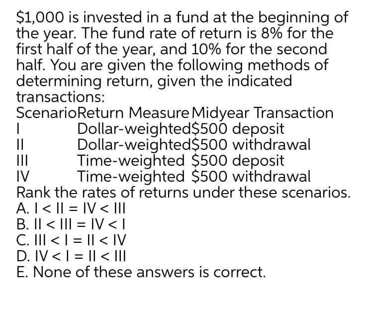 $1,000 is invested in a fund at the beginning of
the year. The fund rate of return is 8% for the
first half of the year, and 10% for the second
half. You are given the following methods of
determining return, given the indicated
transactions:
ScenarioReturn Measure Midyear Transaction
Dollar-weighted$500 deposit
Dollar-weighted$500 withdrawal
Time-weighted $500 deposit
Time-weighted $500 withdrawal
||
II
IV
Rank the rates of returns under these scenarios.
A. I < || = IV < II
B. Il < III = IV <I
C. III < I = || < IV
D. IV < I = || < II
E. None of these answers is correct.
