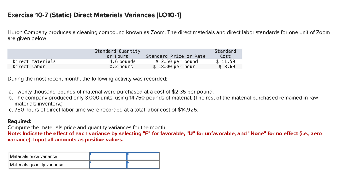 Exercise 10-7 (Static) Direct Materials Variances [LO10-1]
Huron Company produces a cleaning compound known as Zoom. The direct materials and direct labor standards for one unit of Zoom
are given below:
Standard Quantity
or Hours
4.6 pounds
0.2 hours
During the most recent month, the following activity was recorded:
a. Twenty thousand pounds of material were purchased at a cost of $2.35 per pound.
b. The company produced only 3,000 units, using 14,750 pounds of material. (The rest of the material purchased remained in raw
materials inventory.)
c. 750 hours of direct labor time were recorded at a total labor cost of $14,925.
Direct materials
Direct labor
Standard Price or Rate
$ 2.50 per pound
$18.00 per hour
Materials price variance
Materials quantity variance
Standard
Cost
$11.50
$ 3.60
Required:
Compute the materials price and quantity variances for the month.
Note: Indicate the effect of each variance by selecting "F" for favorable, "U" for unfavorable, and "None" for no effect (i.e., zero
variance). Input all amounts as positive values.