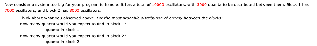 Now consider a system too big for your program to handle: it has a total of 10000 oscillators, with 3000 quanta to be distributed between them. Block 1 has
7000 oscillators, and block 2 has 3000 oscillators.
Think about what you observed above. For the most probable distribution of energy between the blocks:
How many quanta would you expect to find in block 1?
quanta in block 1
How many quanta would you expect to find in block 2?
quanta in block 2
