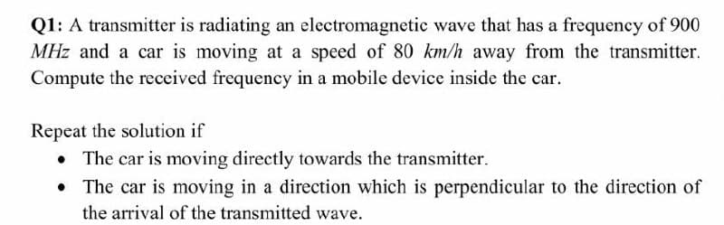 Q1: A transmitter is radiating an electromagnetic wave that has a frequency of 900
MHz and a car is moving at a speed of 80 km/h away from the transmitter.
Compute the received frequency in a mobile device inside the car.
Repeat the solution if
The car is moving directly towards the transmitter.
• The car is moving in a direction which is perpendicular to the direction of
the arrival of the transmitted wave.