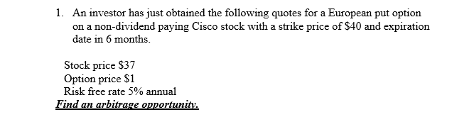 1. An investor has just obtained the following quotes for a European put option
on a non-dividend paying Cisco stock with a strike price of $40 and expiration
date in 6 months.
Stock price $37
Option price $1
Risk free rate 5% annual
Find an arbitrage opportunity.