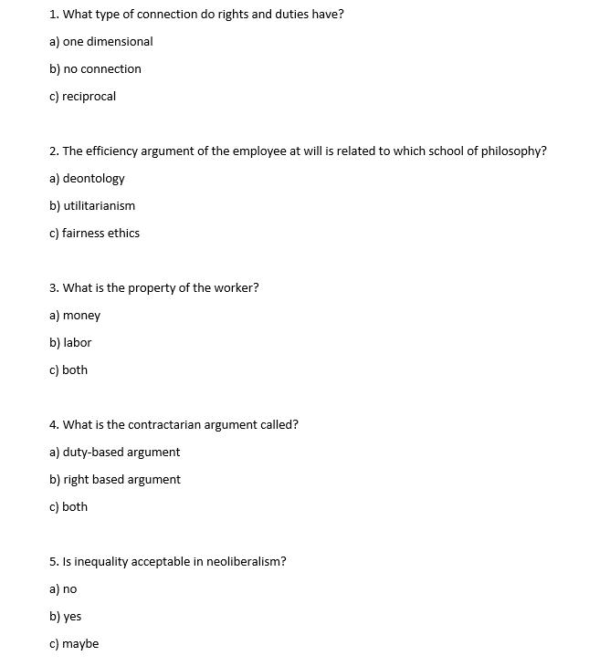 1. What type of connection do rights and duties have?
a) one dimensional
b) no connection
c) reciprocal
2. The efficiency argument of the employee at will is related to which school of philosophy?
a) deontology
b)
c) fairness ethics
utilitarianism
3. What is the property of the worker?
a) money
b) labor
c) both
4. What is the contractarian argument called?
a) duty-based argument
b) right based argument
c) both
5.
Is inequality acceptable in neoliberalism?
a) no
b) yes
c) maybe