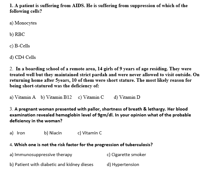 1. A patient is suffering from AIDS. He is suffering from suppression of which of the
following cells?
a) Monocytes
b) RBC
c) B-Cells
d) CD4 Cells
2. In a boarding school of a remote area, 14 girls of 9 years of age residing. They were
treated well but they maintained strict pardah and were never allowed to visit outside. On
returning home after 5years, 10 of them were short stature. The most likely reason for
being short-statured was the deficiency of:
a) Vitamin A b) Vitamin B12 c) Vitamin C
d) Vitamin D
3. A pregnant woman presented with pallor, shortness of breath & lethargy. Her blood
examination revealed hemoglobin level of 9gm/dl. In your opinion what of the probable
deficiency in the woman?
a) Iron
b) Niacin
c) Vitamin C
4. Which one is not the risk factor for the progression of tuberculosis?
a) Immunosuppressive therapy
c) Cigarette smoker
b) Patient with diabetic and kidney dieses
d) Hypertension