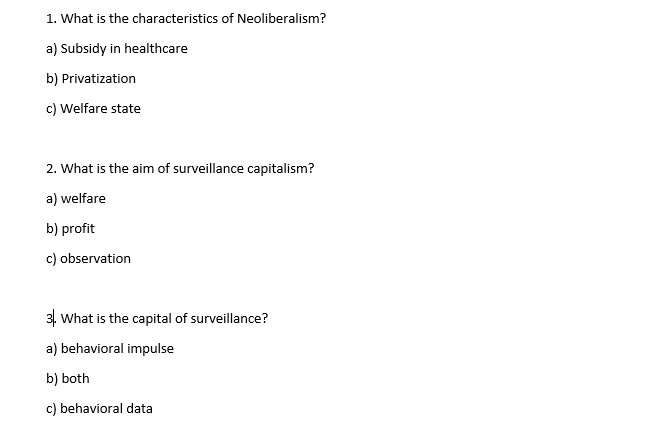 1. What is the characteristics of Neoliberalism?
a) Subsidy in healthcare
b) Privatization
c) Welfare state
2. What is the aim of surveillance capitalism?
a) welfare
b) profit
c) observation
3. What is the capital of surveillance?
a) behavioral impulse
b) both
c) behavioral data