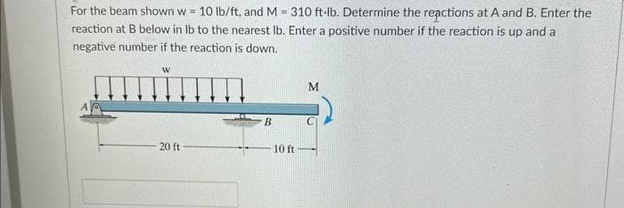 For the beam shown w = 10 lb/ft, and M = 310 ft-lb. Determine the reactions at A and B. Enter the
reaction at B below in lb to the nearest lb. Enter a positive number if the reaction is up and a
negative number if the reaction is down.
W
20 ft
B
10 ft
M
C
