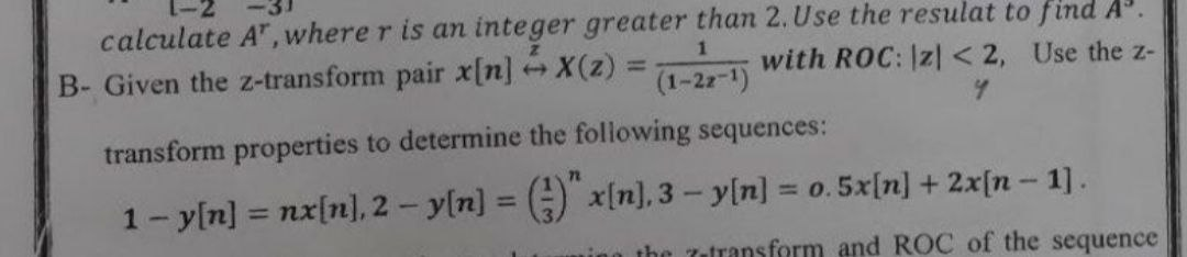 calculate A", where r is an integer greater than 2. Use the resulat to find A.
B- Given the z-transform pair x[n] X(z)
with ROC: |z] < 2, Use the z-
(1-2z-1)
transform properties to determine the following sequences:
1- y[n] = nx[n], 2 - yln] = () x[n], 3- y[n] = o. 5x[n] + 2x[n- 1].
%3D
%3D
%3D
ing the 7atransform and ROC of the sequence
