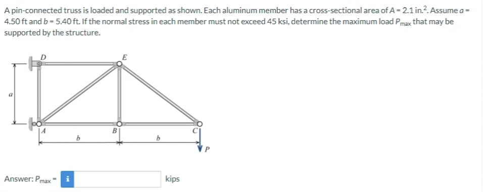 A pin-connected truss is loaded and supported as shown. Each aluminum member has a cross-sectional area of A = 2.1 in.². Assume a =
4.50 ft and b = 5.40 ft. If the normal stress in each member must not exceed 45 ksi, determine the maximum load Pmax that may be
supported by the structure.
Answer: Pmax=
b
B
E
b
kips
