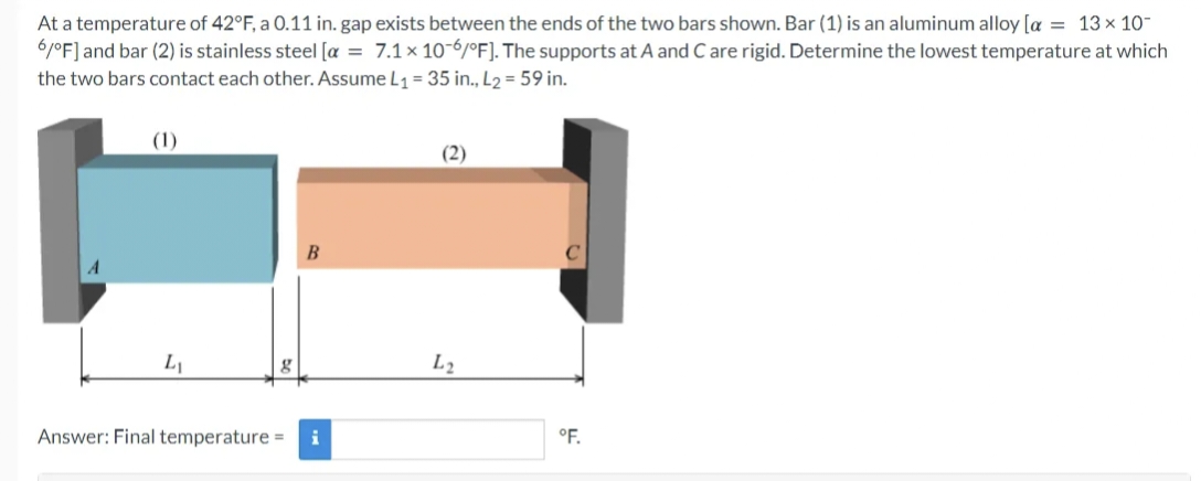 At a temperature of 42°F, a 0.11 in. gap exists between the ends of the two bars shown. Bar (1) is an aluminum alloy [a = 13x 10-
6/°F] and bar (2) is stainless steel [α = 7.1 x 10-6/°F]. The supports at A and C are rigid. Determine the lowest temperature at which
the two bars contact each other. Assume L₁ = 35 in., L2 = 59 in.
L₁
g
B
Answer: Final temperature = i
(2)
L2
°F.