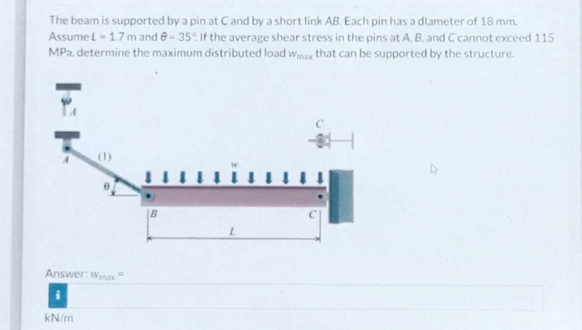The beam is supported by a pin at C and by a short link AB. Each pin has a diameter of 18 mm.
Assume L = 1.7 m and 8= 35°. If the average shear stress in the pins at A, B, and C cannot exceed 115
MPa, determine the maximum distributed load Wmax that can be supported by the structure.
Answer: Wmax =
kN/m
B
L