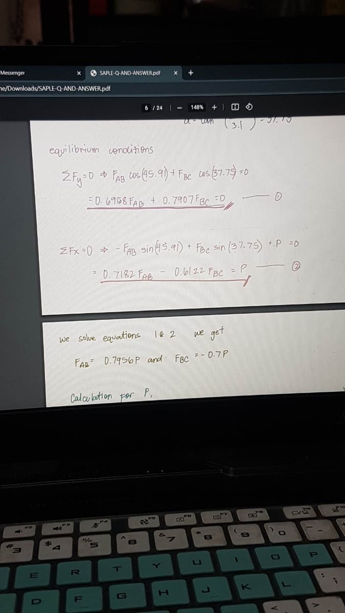 Messenger
ne/Downloads/SAPLE-Q-AND-ANSWER.pdf
4,3
3
E
equilibrium conditions
$
A"
2Fy=0
<-40
SAPLE-Q-AND-ANSWER.pdf X +
1=0 + FAB cos (45.91) + FBC Cos (37.75)=0
= 0.6958 FAB + 0.7907 FBC =0
R
=
ZFx=0-FAB sin (45.91) + FBC sin (37.75) +.P =0
0.6122 FBC = P.
=P-
(2)
Calculation
LL
we solve equations
we get
FAB 0.7956P and FBC = -0.7P
%
5
F
S
0.7182 FAB
F4
6/24 -
|
For
A
T
G
6
P,
-
B
1 & 2
&
Y
148% +
a-can
7
H
FB
A
U
8
3.5) - 31.10
F>
RO
1
U
9
K
D
>
L
FO
0/8
P
:
C
{
2