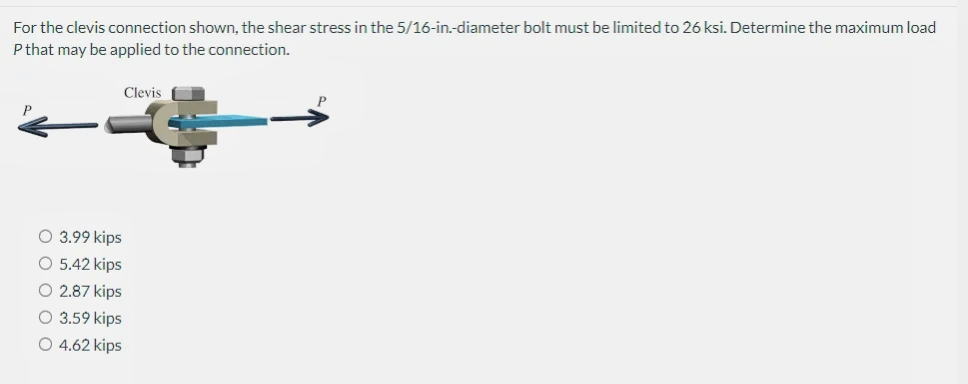 For the clevis connection shown, the shear stress in the 5/16-in.-diameter bolt must be limited to 26 ksi. Determine the maximum load
P that may be applied to the connection.
Clevis
O 3.99 kips
O 5.42 kips
O 2.87 kips
O 3.59 kips
O 4.62 kips