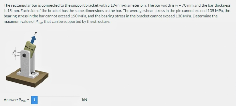 The rectangular bar is connected to the support bracket with a 19-mm-diameter pin. The bar width is w = 70 mm and the bar thickness
is 15 mm. Each side of the bracket has the same dimensions as the bar. The average shear stress in the pin cannot exceed 135 MPa, the
bearing stress in the bar cannot exceed 150 MPa, and the bearing stress in the bracket cannot exceed 130 MPa. Determine the
maximum value of Pmax that can be supported by the structure.
P
Answer: Pmax i
kN