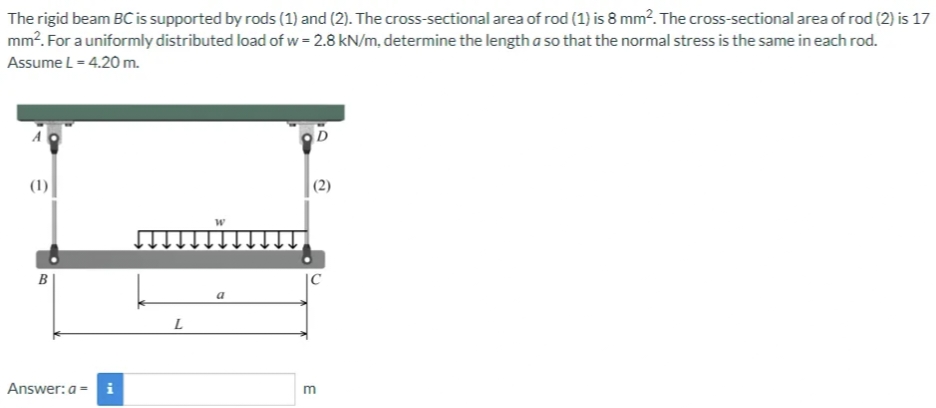 The rigid beam BC is supported by rods (1) and (2). The cross-sectional area of rod (1) is 8 mm². The cross-sectional area of rod (2) is 17
mm². For a uniformly distributed load of w = 2.8 kN/m, determine the length a so that the normal stress is the same in each rod.
Assume L = 4.20 m.
(1)
B
Answer: a = i
L
W
E
2