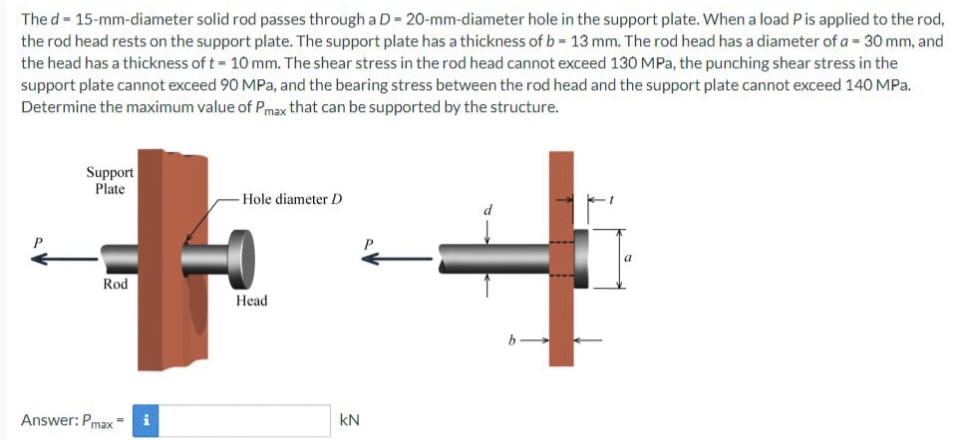 The d - 15-mm-diameter solid rod passes through a D=20-mm-diameter hole in the support plate. When a load P is applied to the rod,
the rod head rests on the support plate. The support plate has a thickness of b- 13 mm. The rod head has a diameter of a = 30 mm, and
the head has a thickness of t= 10 mm. The shear stress in the rod head cannot exceed 130 MPa, the punching shear stress in the
support plate cannot exceed 90 MPa, and the bearing stress between the rod head and the support plate cannot exceed 140 MPa.
Determine the maximum value of Pmax that can be supported by the structure.
Support
Plate
Rod
Answer: Pmax
i
-Hole diameter D
Head
kN
ام