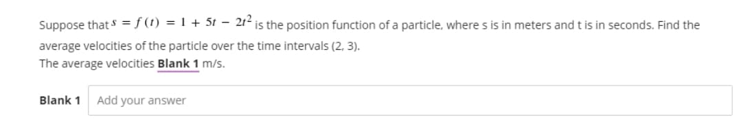Suppose that s = f (t) = 1 + 5t – 2t² is the position function of a particle, where s is in meters and t is in seconds. Find the
average velocities of the particle over the time intervals (2, 3).
The average velocities Blank 1 m/s.
Blank 1
Add your answer
