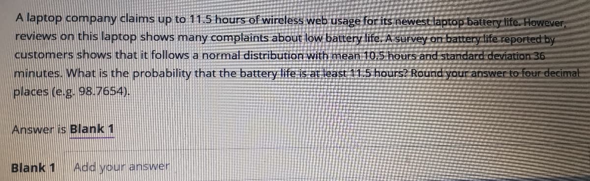 A laptop company claims up to 11.5 hours of wireless web usage for its newest laptop battery life. However,
reviews on this laptop shows many complaints about low battery life. A survey on battery life reported by
customers shows that it follows a normal distribution with mean 10,5 hours and standard deviation 36
minutes. What is the probability that the battery life is at east 11.5 hours? Round your answer to four decimat
places (e.g. 98.7654).
Answer is Blank 1
Blank 1
Add your answer
