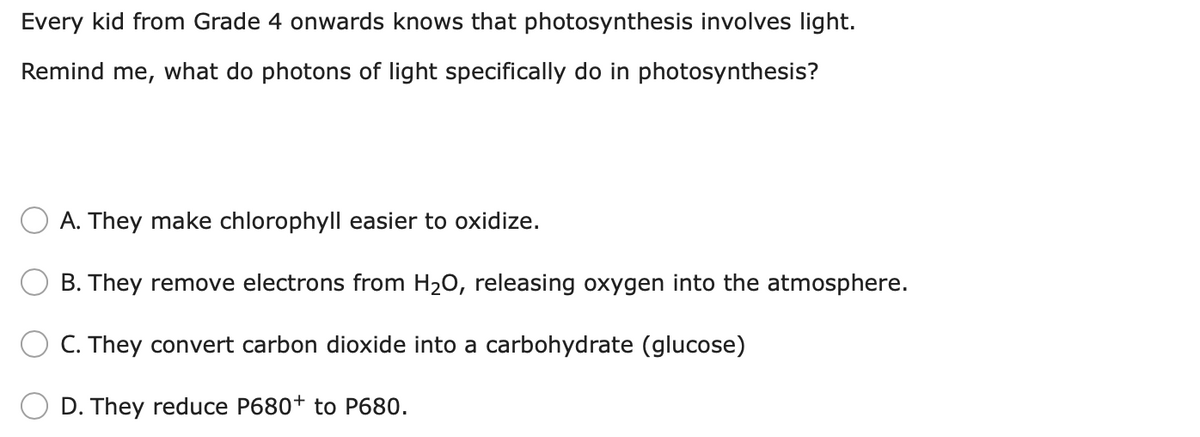 Every kid from Grade 4 onwards knows that photosynthesis involves light.
Remind me, what do photons of light specifically do in photosynthesis?
A. They make chlorophyll easier to oxidize.
B. They remove electrons from H20, releasing oxygen into the atmosphere.
C. They convert carbon dioxide into a carbohydrate (glucose)
D. They reduce P680+ to P680.
