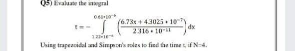 Q5) Evaluate the integral
0.61•106
t =
(6.73x + 4.3025 + 10-7
dx
2.316 10-11
1.22-106
Using trapezoidal and Simpson's roles to find the time t, if N-4.
