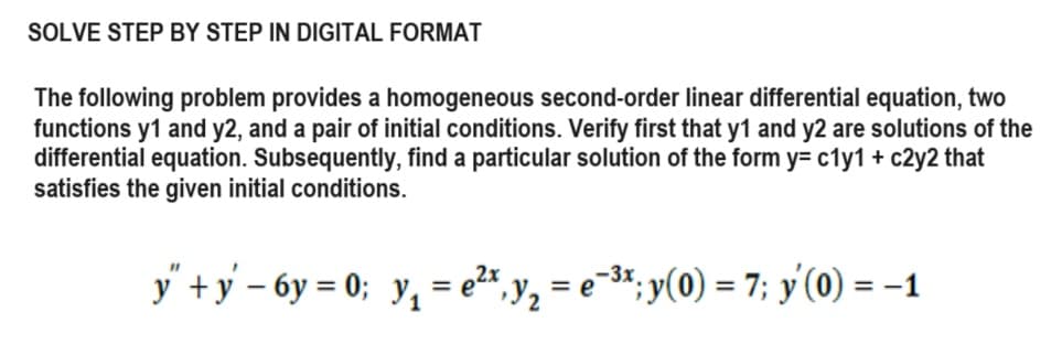 SOLVE STEP BY STEP IN DIGITAL FORMAT
The following problem provides a homogeneous second-order linear differential equation, two
functions y1 and y2, and a pair of initial conditions. Verify first that y1 and y2 are solutions of the
differential equation. Subsequently, find a particular solution of the form y= c1y1 + c2y2 that
satisfies the given initial conditions.
y" + y − 6y= 0; y₁ = e²*, y₁ = e¯³*; y(0) = 7; y'(0) = −1