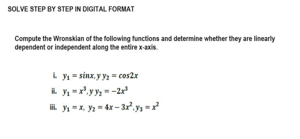 SOLVE STEP BY STEP IN DIGITAL FORMAT
Compute the Wronskian of the following functions and determine whether they are linearly
dependent or independent along the entire x-axis.
i. y₁ = sinx, y y₂ = cos2x
ii. y₁ = x³, y y₂ = −2x³
iii. y₁ =x, y2=4x-3x², y3 = x²