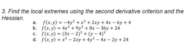 3. Find the local extremes using the second derivative criterion and the
Hessian.
a. f(x,y)=-4y²+x² + 2xy + 4x-6y+4
b. f(x,y) = 4x²+9y2+8x-36y+24
c. f(x,y) =(3x-2)²+(y-4)2
d. f(x,y) = x²-2xy + 4y²-4x-2y +24