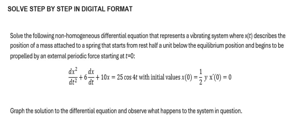 SOLVE STEP BY STEP IN DIGITAL FORMAT
Solve the following non-homogeneous differential equation that represents a vibrating system where x(t) describes the
position of a mass attached to a spring that starts from rest half a unit below the equilibrium position and begins to be
propelled by an external periodic force starting at t=0:
dx
dx²
+6.
dt²
dt
+ 10x = 25 cos 4t with initial values x(0) = ½y x(0) = 0
Graph the solution to the differential equation and observe what happens to the system in question.