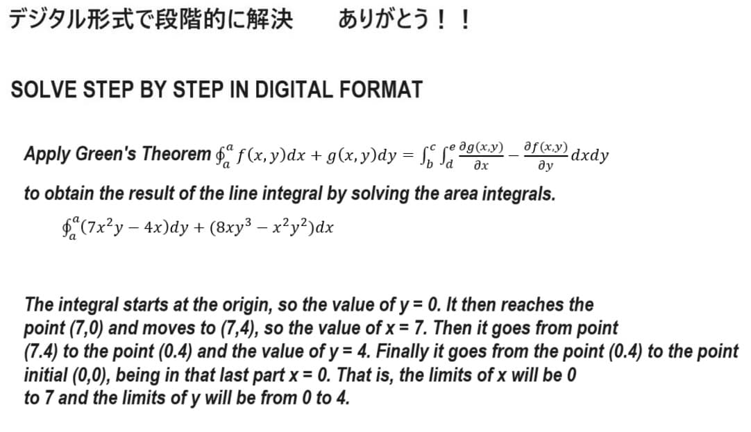デジタル形式で段階的に解決 ありがとう!!
SOLVE STEP BY STEP IN DIGITAL FORMAT
Apply Green's Theorem ford f (x, y)dx + g(x, y)dy = √ √e g(x,y)
af (x,y) dxdy
ду
дх
to obtain the result of the line integral by solving the area integrals.
(7x²y - 4x)dy + (8xy³ − x²y²)dx
The integral starts at the origin, so the value of y = 0. It then reaches the
point (7,0) and moves to (7,4), so the value of x = 7. Then it goes from point
(7.4) to the point (0.4) and the value of y = 4. Finally it goes from the point (0.4) to the point
initial (0,0), being in that last part x = 0. That is, the limits of x will be 0
to 7 and the limits of y will be from 0 to 4.