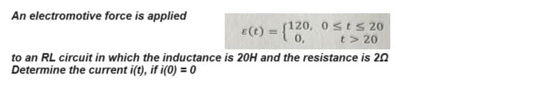 An electromotive force is applied
€(t) = {120,
120, 0 ≤ t≤ 20
t> 20
to an RL circuit in which the inductance is 20H and the resistance is 20
Determine the current i(t), if i(0) = 0