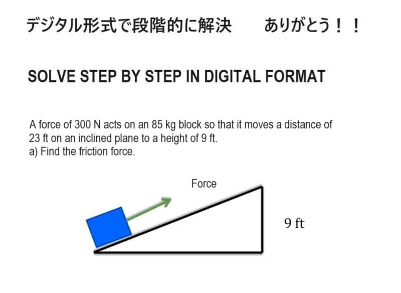 デジタル形式で段階的に解決
ありがとう!!
SOLVE STEP BY STEP IN DIGITAL FORMAT
A force of 300 N acts on an 85 kg block so that it moves a distance of
23 ft on an inclined plane to a height of 9 ft.
a) Find the friction force.
Force
9ft