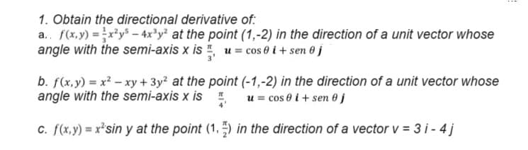 1. Obtain the directional derivative of:
a.. f(x,y) = x²-4x³y² at the point (1,-2) in the direction of a unit vector whose
angle with the semi-axis x is 1, u = cos i + sen j
b. f(x,y) = x²-xy + 3y² at the point (-1,-2) in the direction of a unit vector whose
angle with the semi-axis x is u = cos 0 i+sen j
c. f(x,y) = x²sin y at the point (1.1) in the direction of a vector v = 3i-4j