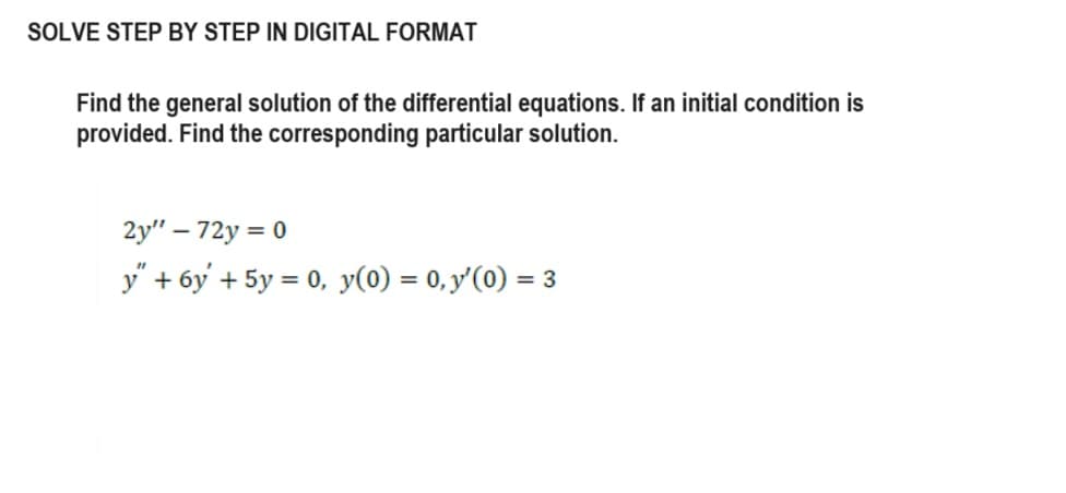 SOLVE STEP BY STEP IN DIGITAL FORMAT
Find the general solution of the differential equations. If an initial condition is
provided. Find the corresponding particular solution.
2y" - 72y = 0
y" + 6y' + 5y = 0, y(0) = 0, y'(0) = 3