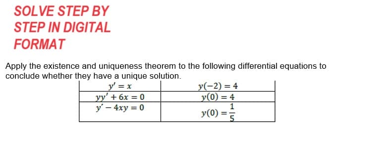 SOLVE STEP BY
STEP IN DIGITAL
FORMAT
Apply the existence and uniqueness theorem to the following differential equations to
conclude whether they have a unique solution.
y' = x
yy' + 6x = 0
y' - 4xy = 0
y(-2)=4
y(0) = 4
y(0)
=
1
5