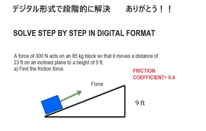 デジタル形式で段階的に解決 ありがとう!!
SOLVE STEP BY STEP IN DIGITAL FORMAT
A force of 300 N acts on an 85 kg block so that it moves a distance of
23 ft on an inclined plane to a height of 9 ft.
a) Find the friction force.
FRICTION
COEFFICIENT= 0.4
Force
9 ft