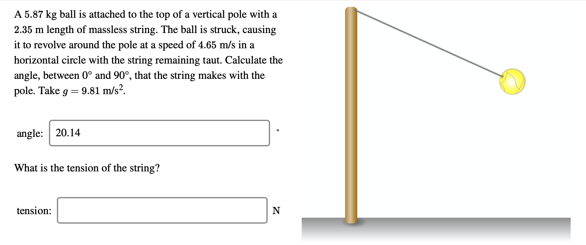 A 5.87 kg ball is attached to the top of a vertical pole with a
2.35 m length of massless string. The ball is struck, causing
it to revolve around the pole at a speed of 4.65 m/s in a
horizontal circle with the string remaining taut. Calculate the
angle, between 0° and 90°, that the string makes with the
pole. Take g
9.81 m/s?.
angle: | 20.14
What is the tension of the string?
tension:
