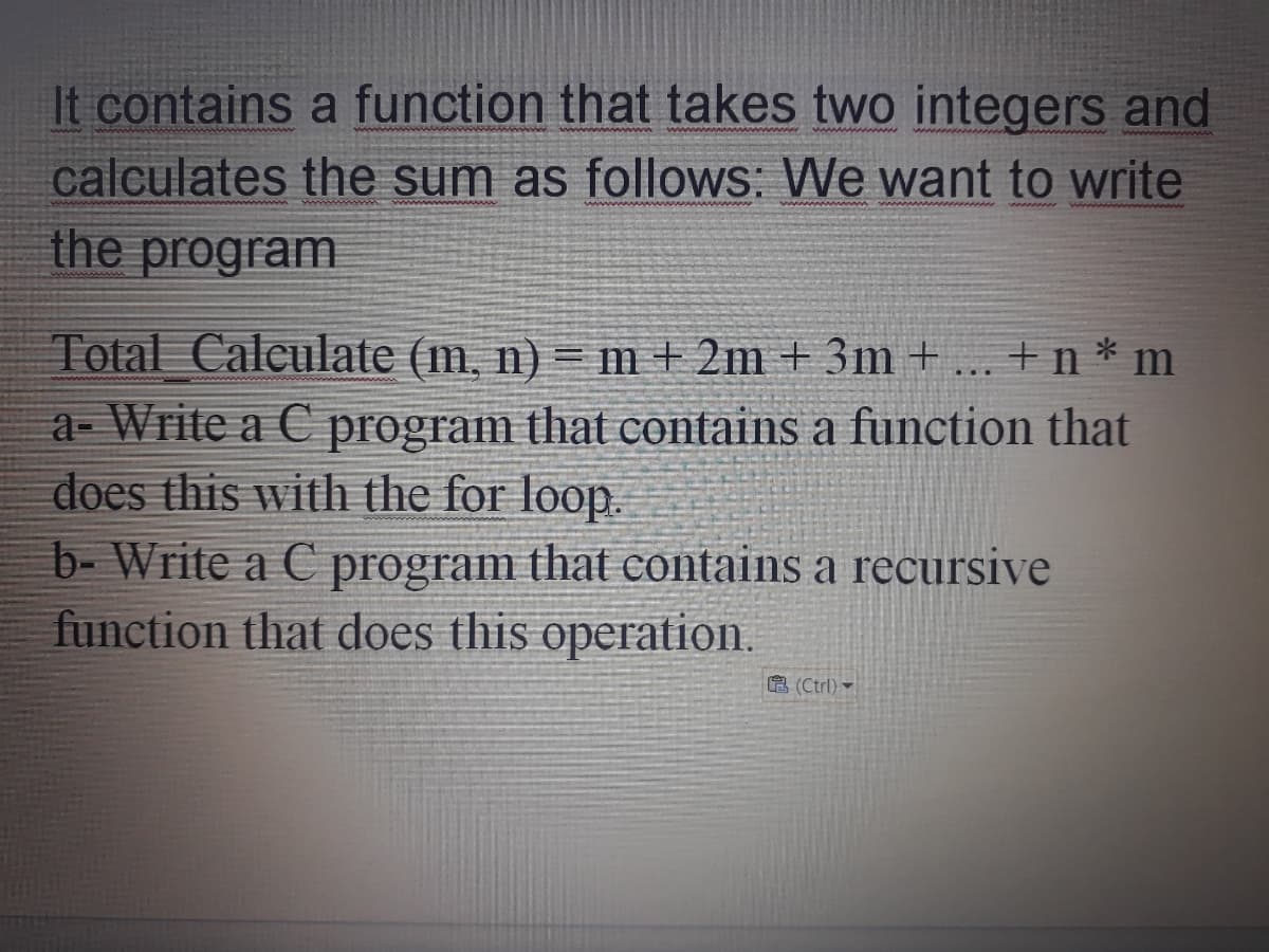 It contains a function that takes two integers and
calculates the sum as follows: We want to write
the program
Total Caleulate (m, n) = m + 2m + 3m + ... + n * m
a- Write a C program that contains a function that
does this with the for loop.
