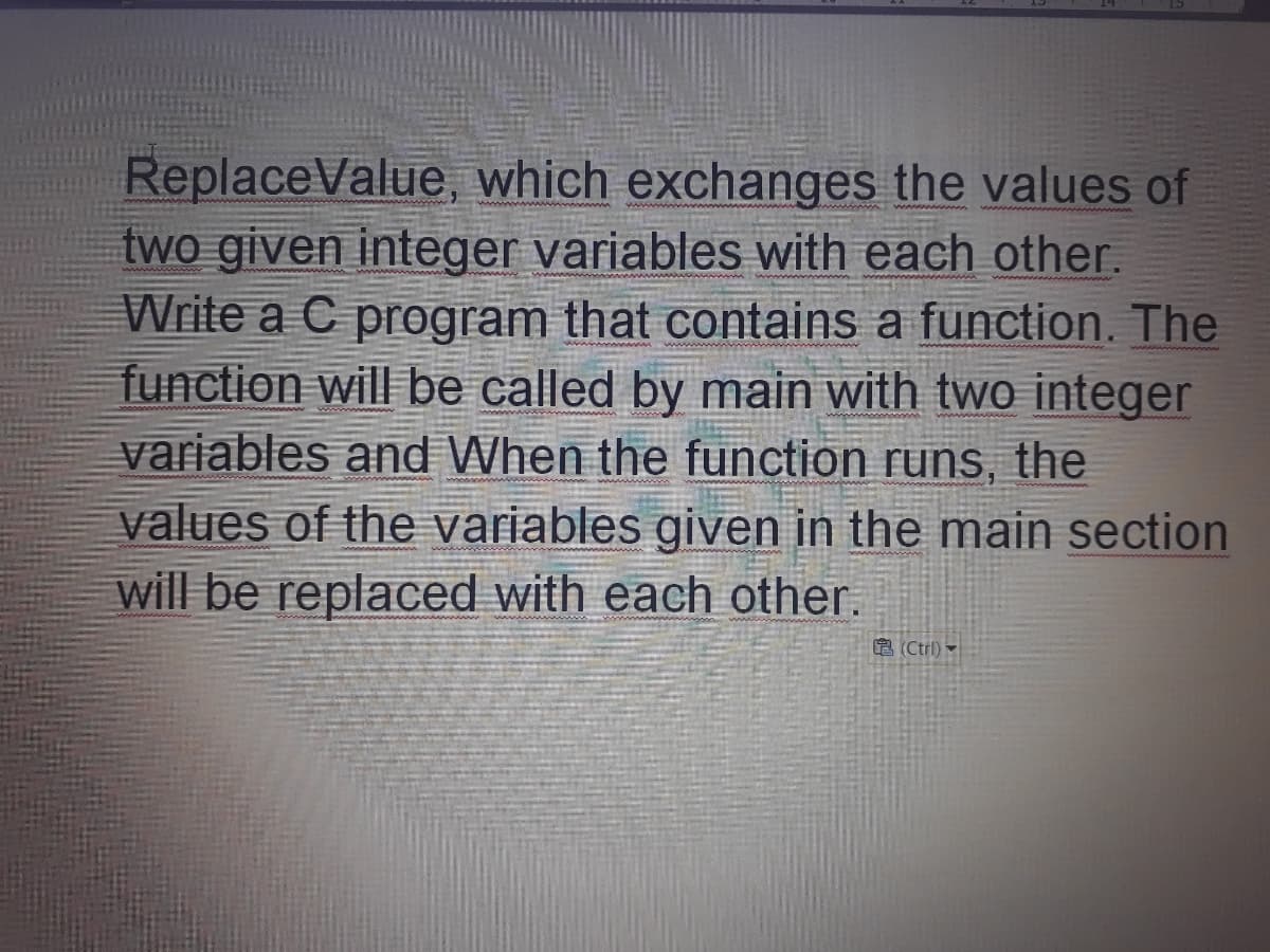 ReplaceValue, which exchanges the values of
two given integer variables with each other.
Write a C program that contains a function. The
function will be called by main with two integer
variables and When the function runs, the
values of the variables given in the main section
will be replaced with each other.
