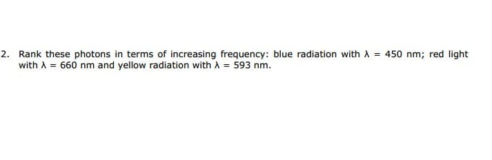 Rank these photons in terms of increasing frequency: blue radiation with A = 450 nm; red light
with A = 660 nm and yellow radiation with A = 593 nm.
