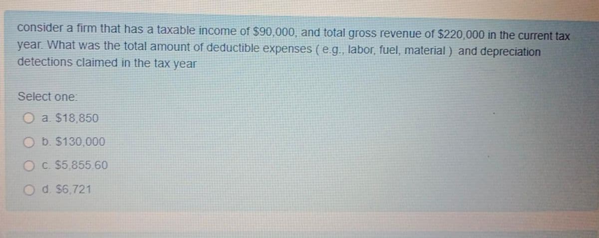 consider a firm that has a taxable income of $90,000, and total gross revenue of $220,000 in the current tax
year. What was the total amount of deductible expenses (e.g., labor, fuel, material ) and depreciation
detections claimed in the tax year
Select one:
O a. $18,850
O b. $130,000
O c. $5,85560
O d. $6,721
