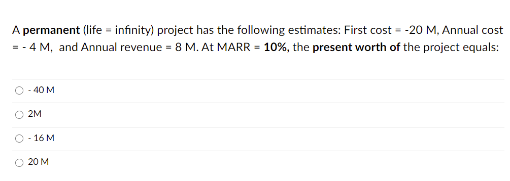 A permanent (life = infinity) project has the following estimates: First cost = -20 M, Annual cost
= - 4 M, and Annual revenue = 8 M. At MARR = 10%, the present worth of the project equals:
O - 40 M
2M
О - 16 М
20 М
