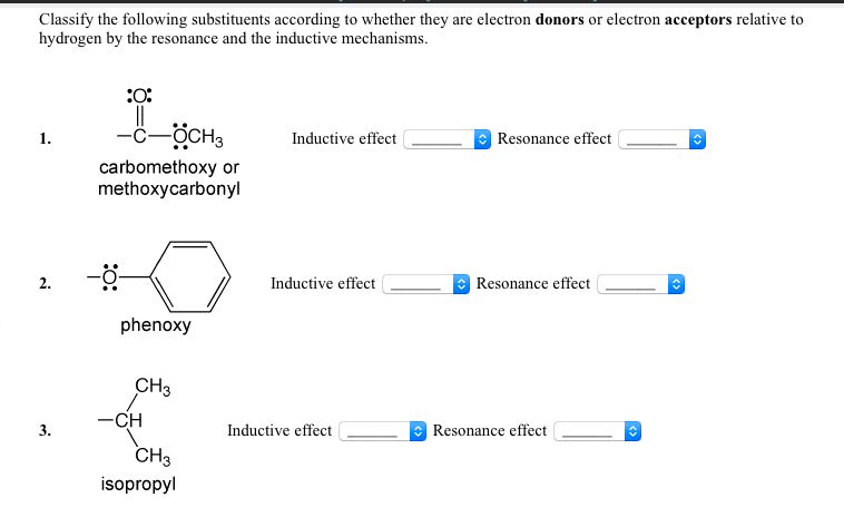 Classify the following substituents according to whether they are electron donors or electron acceptors relative to
hydrogen by the resonance and the inductive mechanisms.
:O:
-ċ-ÖCH,
1.
Inductive effect
Resonance effect
carbomethoxy or
methoxycarbonyl
2.
Inductive effect
Resonance effect
phenoxy
CH3
-CH
3.
Inductive effect
Resonance effect
CH3
isopropyl

