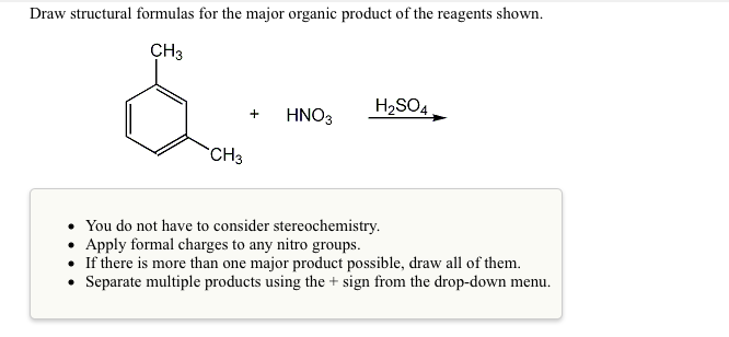 Draw structural formulas for the major organic product of the reagents shown.
CH3
HNO3
H2SO4.
+
CH3
• You do not have to consider stereochemistry.
• Apply formal charges to any nitro groups.
• If there is more than one major product possible, draw all of them.
• Separate multiple products using the + sign from the drop-down menu.
