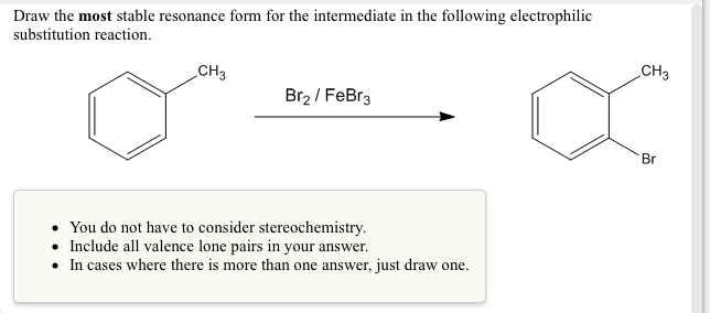 Draw the most stable resonance form for the intermediate in the following electrophilic
substitution reaction.
CH3
CH3
Br2 / FeBr3
Br
• You do not have to consider stereochemistry.
• Include all valence lone pairs in your answer.
• In cases where there is more than one answer, just draw one.
