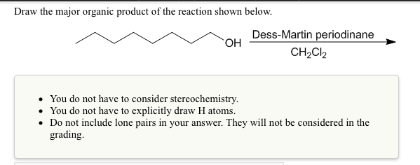 Draw the major organic product of the reaction shown below.
Dess-Martin periodinane
CH2CI2
• You do not have to consider stereochemistry.
• You do not have to explicitly draw H atoms.
• Do not include lone pairs in your answer. They will not be considered in the
grading.

