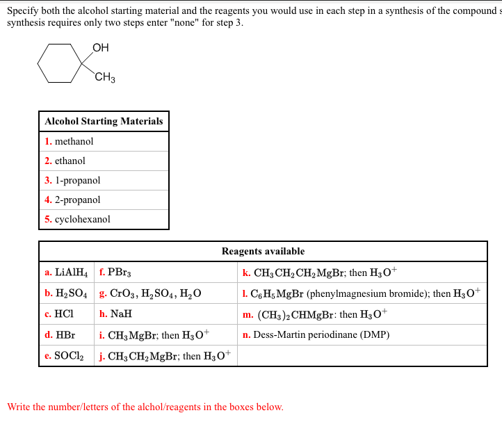 Specify both the alcohol starting material and the reagents you would use in each step in a synthesis of the compound s
synthesis requires only two steps enter "none" for step 3.
OH
`CH3
Alcohol Starting Materials
1. methanol
2. ethanol
3. 1-propanol
4. 2-propanol
5. cyclohexanol
Reagents available
a. LIAIH4 f. PBr3
k. CH3 CH2 CH2 MgBr; then H3O+
b. Н>SO4 g. CrОз, Н, SO4, H,O
1. C6 H5 MgBr (phenylmagnesium bromide); then H3O+
с. НC
h. NaH
m. (CH3)2CHMgBr: then H30+
d. HBr
i. CH3 MgBr; then H30+
n. Dess-Martin periodinane (DMP)
e. SOCI2 j. CH3 CH2MgBr; then H3O+
Write the number/letters of the alchol/reagents in the boxes below.
